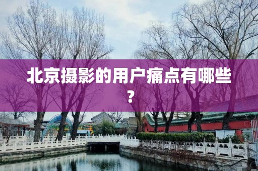北京摄影的用户痛点有哪些？