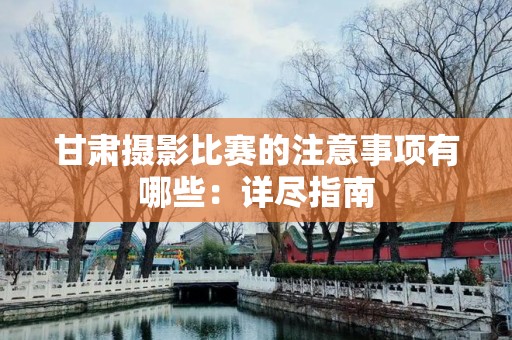 甘肃摄影比赛的注意事项有哪些：详尽指南