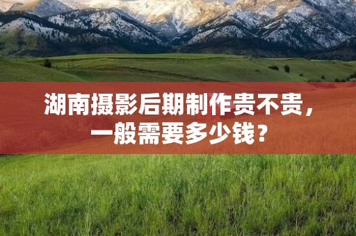湖南摄影后期制作贵不贵，一般需要多少钱？