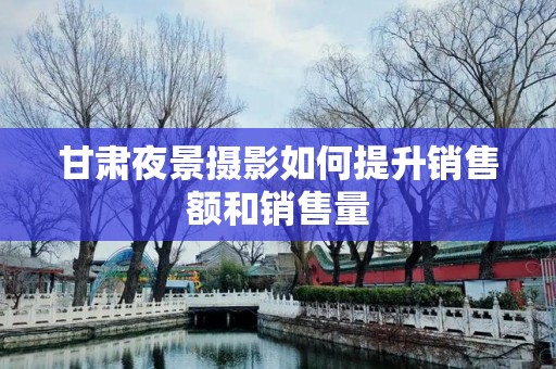 甘肃夜景摄影如何提升销售额和销售量