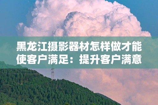 黑龙江摄影器材怎样做才能使客户满足：提升客户满意度的策略