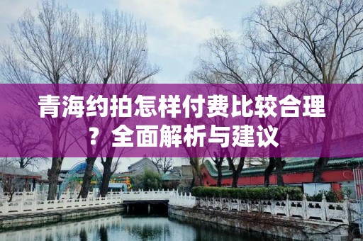 青海约拍怎样付费比较合理？全面解析与建议