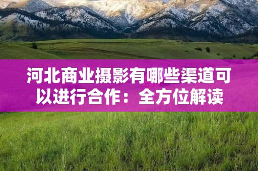 河北商业摄影有哪些渠道可以进行合作：全方位解读