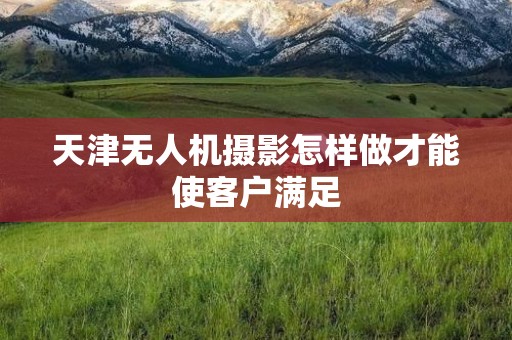 天津无人机摄影怎样做才能使客户满足