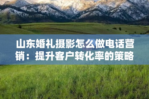 山东婚礼摄影怎么做电话营销：提升客户转化率的策略