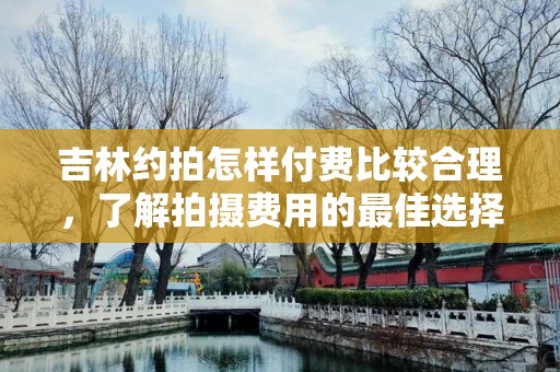 吉林约拍怎样付费比较合理，了解拍摄费用的最佳选择