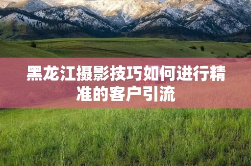 黑龙江摄影技巧如何进行精准的客户引流