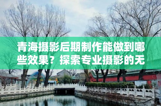 青海摄影后期制作能做到哪些效果？探索专业摄影的无限可能