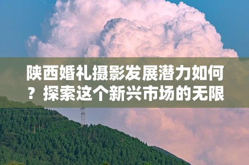 陕西婚礼摄影发展潜力如何？探索这个新兴市场的无限可能