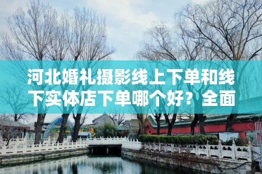 河北婚礼摄影线上下单和线下实体店下单哪个好？全面对比分析