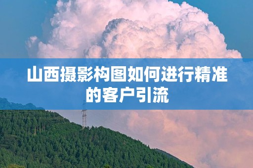 山西摄影构图如何进行精准的客户引流