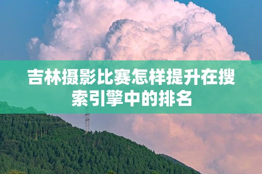 吉林摄影比赛怎样提升在搜索引擎中的排名