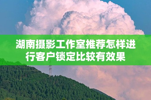 湖南摄影工作室推荐怎样进行客户锁定比较有效果