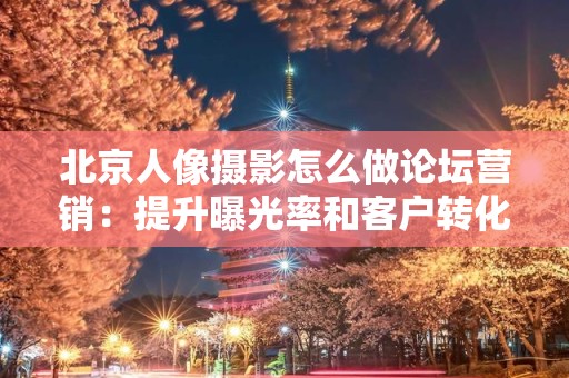 北京人像摄影怎么做论坛营销：提升曝光率和客户转化的策略