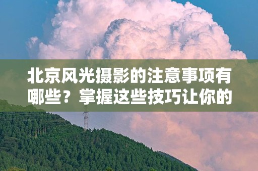 北京风光摄影的注意事项有哪些？掌握这些技巧让你的摄影更精彩