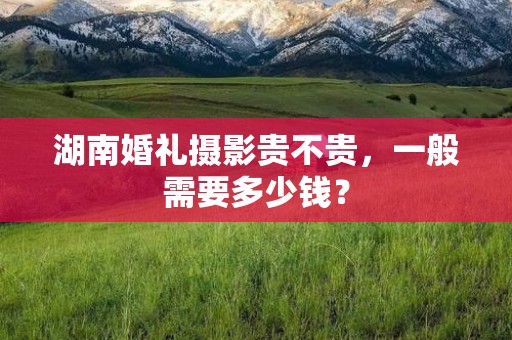 湖南婚礼摄影贵不贵，一般需要多少钱？