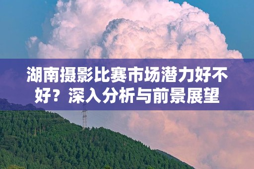 湖南摄影比赛市场潜力好不好？深入分析与前景展望