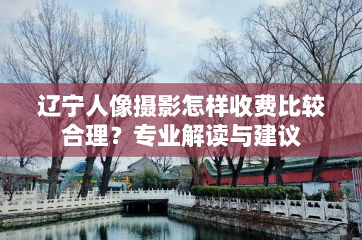 辽宁人像摄影怎样收费比较合理？专业解读与建议