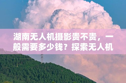 湖南无人机摄影贵不贵，一般需要多少钱？探索无人机摄影的潜在成本及其价值