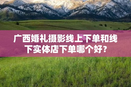 广西婚礼摄影线上下单和线下实体店下单哪个好？