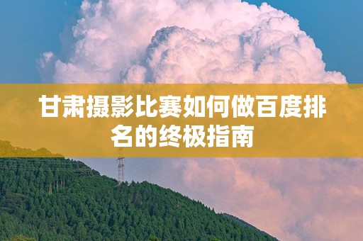 甘肃摄影比赛如何做百度排名的终极指南