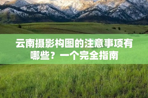 云南摄影构图的注意事项有哪些？一个完全指南