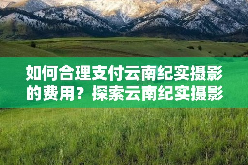 如何合理支付云南纪实摄影的费用？探索云南纪实摄影怎样付费比较合理