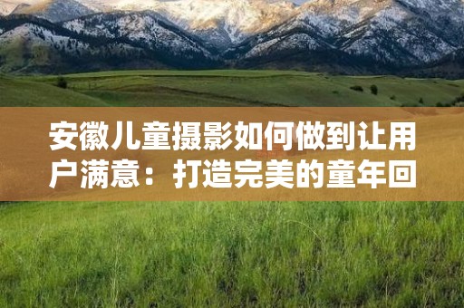 安徽儿童摄影如何做到让用户满意：打造完美的童年回忆