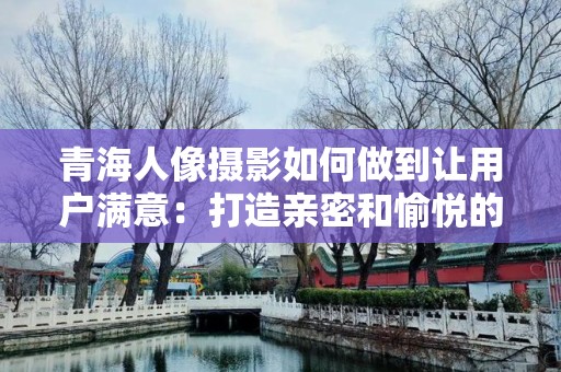 青海人像摄影如何做到让用户满意：打造亲密和愉悦的摄影体验