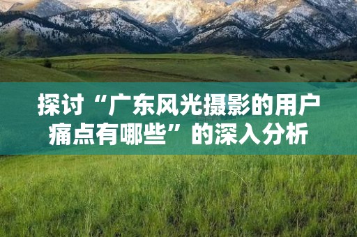 探讨“广东风光摄影的用户痛点有哪些”的深入分析