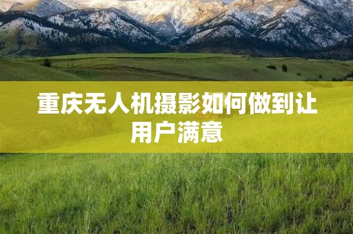 重庆无人机摄影如何做到让用户满意