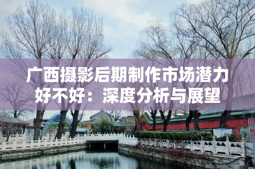 广西摄影后期制作市场潜力好不好：深度分析与展望
