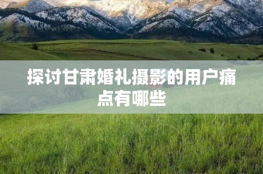 探讨甘肃婚礼摄影的用户痛点有哪些