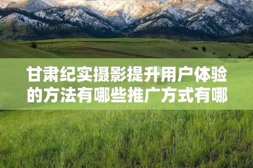 甘肃纪实摄影提升用户体验的方法有哪些推广方式有哪些