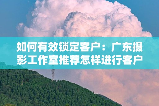 如何有效锁定客户：广东摄影工作室推荐怎样进行客户锁定比较有效果