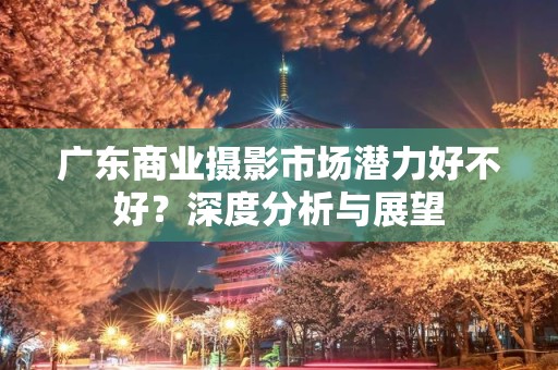 广东商业摄影市场潜力好不好？深度分析与展望
