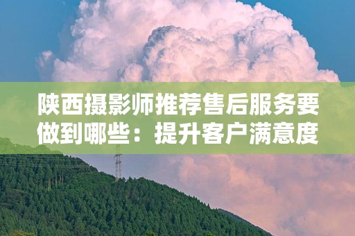 陕西摄影师推荐售后服务要做到哪些：提升客户满意度的关键