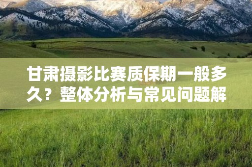 甘肃摄影比赛质保期一般多久？整体分析与常见问题解答