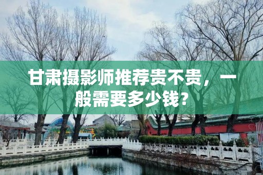 甘肃摄影师推荐贵不贵，一般需要多少钱？