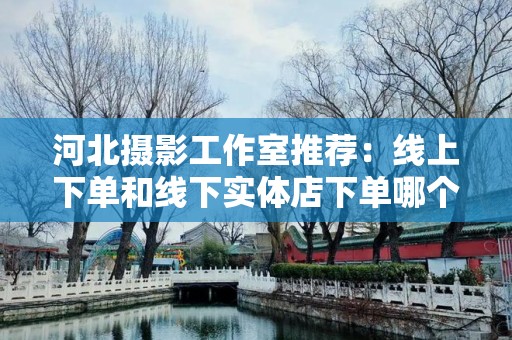 河北摄影工作室推荐：线上下单和线下实体店下单哪个好？