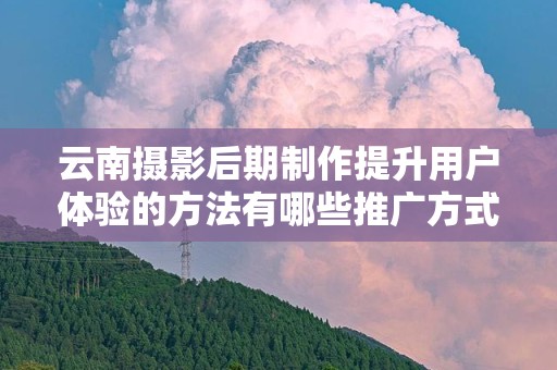 云南摄影后期制作提升用户体验的方法有哪些推广方式有哪些