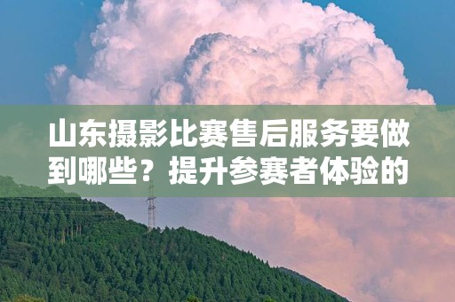 山东摄影比赛售后服务要做到哪些？提升参赛者体验的关键