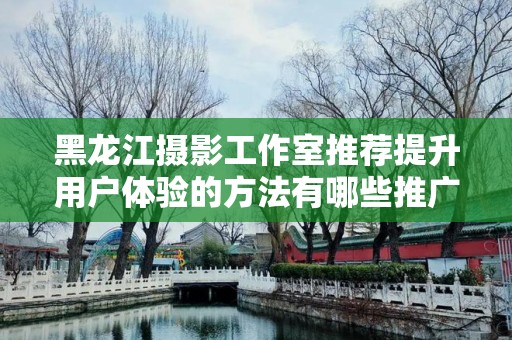 黑龙江摄影工作室推荐提升用户体验的方法有哪些推广方式有哪些