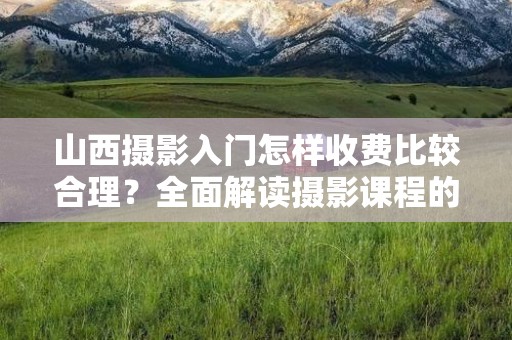 山西摄影入门怎样收费比较合理？全面解读摄影课程的价位