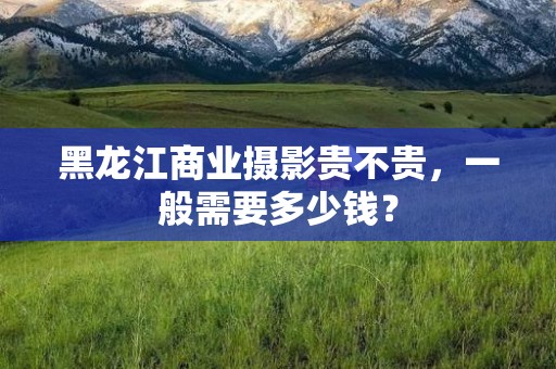 黑龙江商业摄影贵不贵，一般需要多少钱？