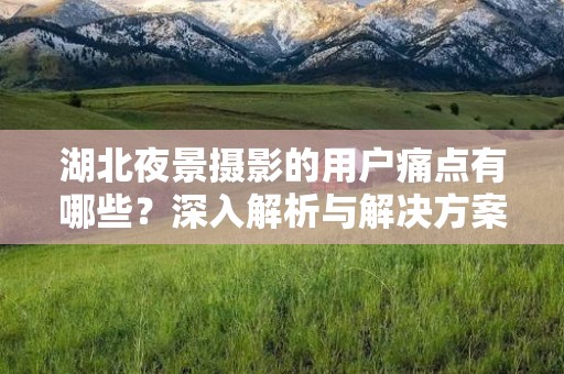 湖北夜景摄影的用户痛点有哪些？深入解析与解决方案