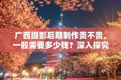 广西摄影后期制作贵不贵，一般需要多少钱？深入探究摄影后期的费用与价值