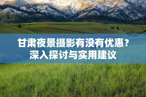 甘肃夜景摄影有没有优惠？深入探讨与实用建议