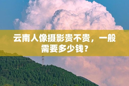 云南人像摄影贵不贵，一般需要多少钱？