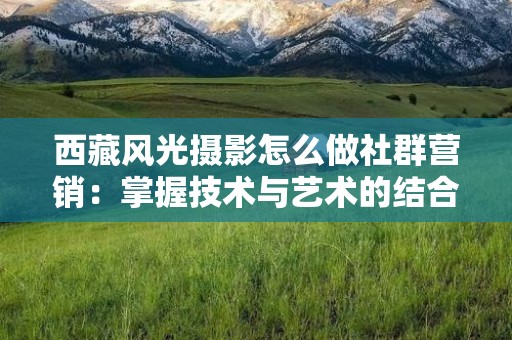 西藏风光摄影怎么做社群营销：掌握技术与艺术的结合